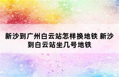 新沙到广州白云站怎样换地铁 新沙到白云站坐几号地铁